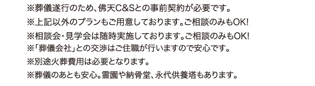 ※葬儀遂行のため、佛天C&Sとの事前契約が必要です。 ※上記以外のプランもご用意しております。ご相談のみもOK! ※相談会・見学会は随時実施しております。ご相談のみもOK! ※「葬儀会社」との交渉はご住職が行いますので安心です。 ※別途火葬費用は必要となります。 ※葬儀のあとも安心。霊園や納骨堂、永代供養塔もあります。